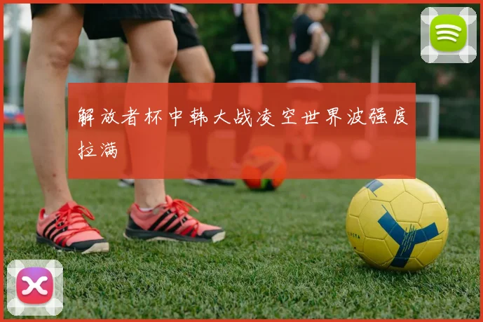 解放者杯中韩大战凌空世界波强度拉满
