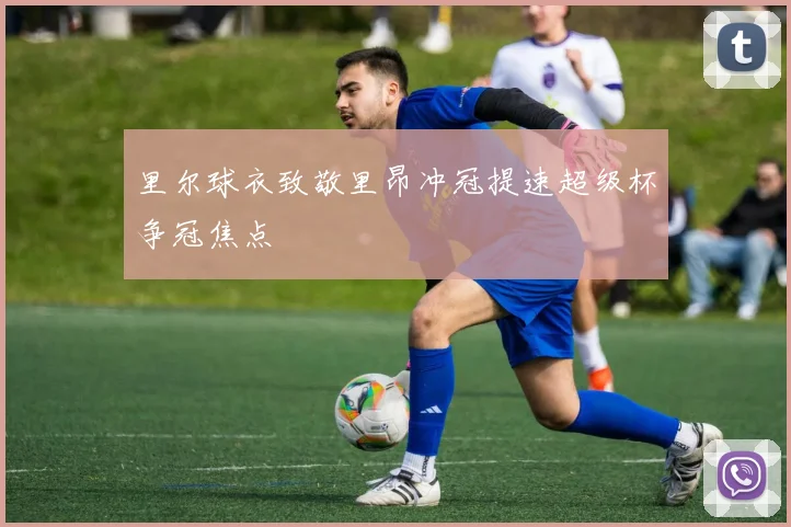 里尔球衣致敬里昂冲冠提速超级杯争冠焦点