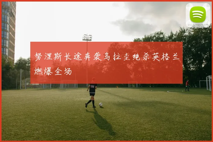 努涅斯长途奔袭乌拉圭绝杀英格兰燃爆全场