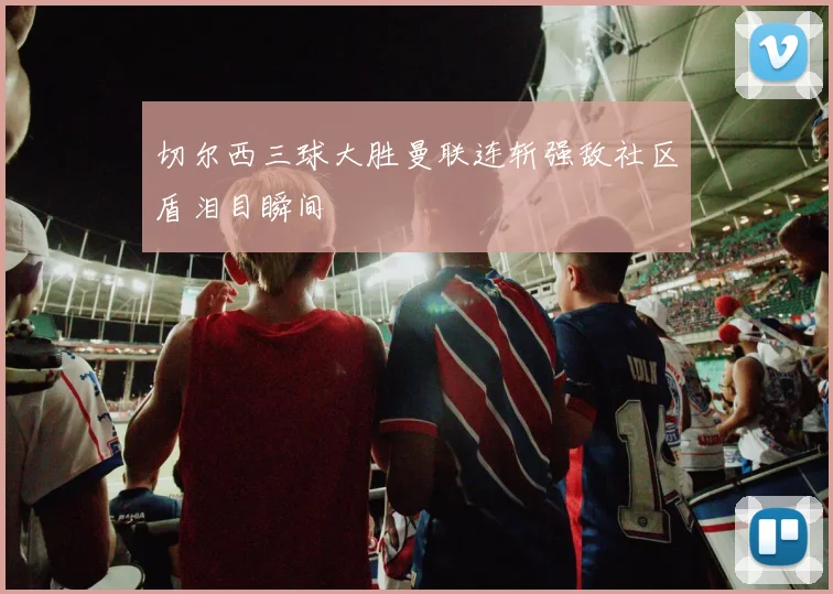 切尔西三球大胜曼联连斩强敌社区盾泪目瞬间