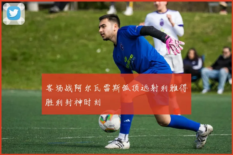 客场战阿尔瓦雷斯弧顶远射利雅得胜利封神时刻