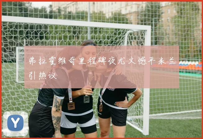 弗拉霍维奇里程碑夜尤文憾平米兰引热议