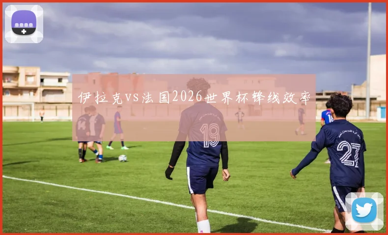 伊拉克vs法国2026世界杯锋线效率