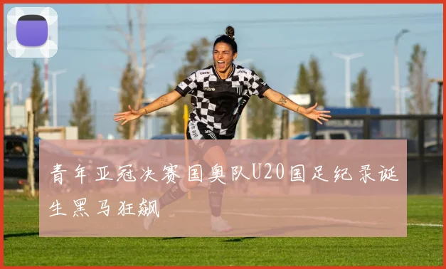 青年亚冠决赛国奥队U20国足纪录诞生黑马狂飙