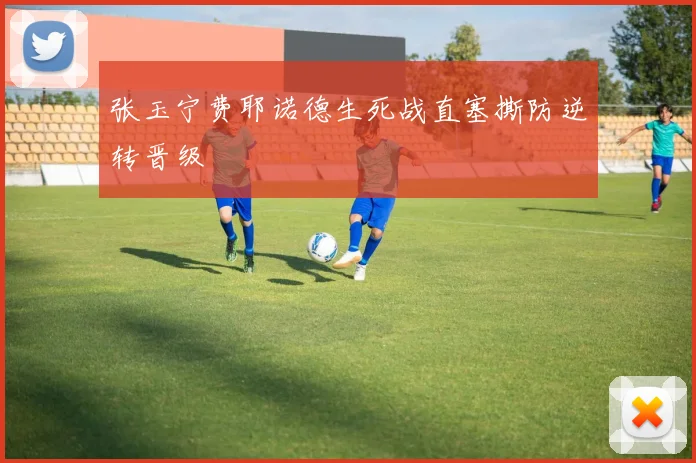 张玉宁费耶诺德生死战直塞撕防逆转晋级