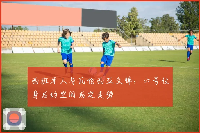 西班牙人与瓦伦西亚交锋,六号位身后的空间或定走势