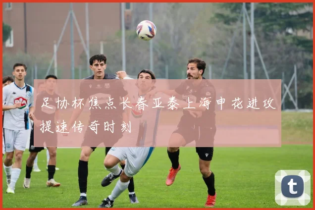 足协杯焦点长春亚泰上海申花进攻提速传奇时刻