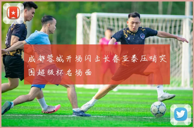 成都蓉城开场闪击长春亚泰压哨突围超级杯名场面
