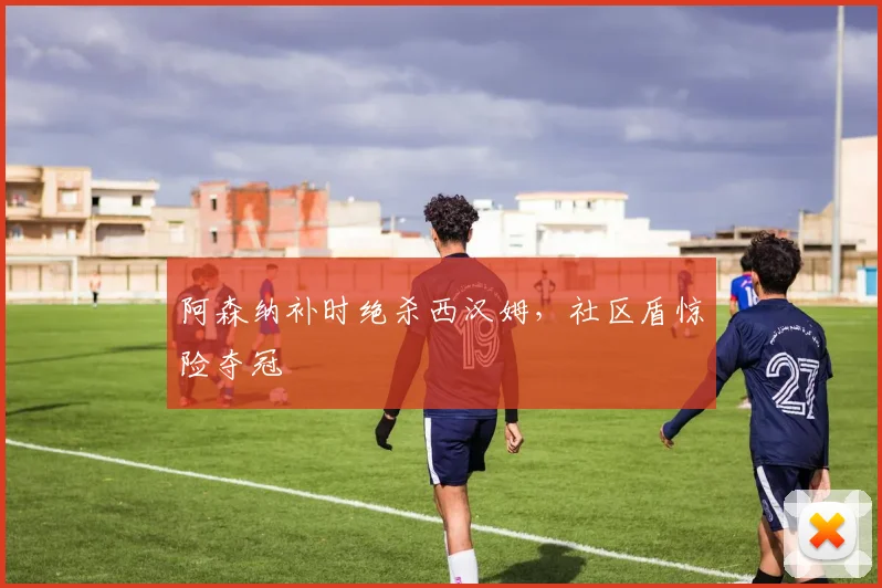 阿森纳补时绝杀西汉姆，社区盾惊险夺冠