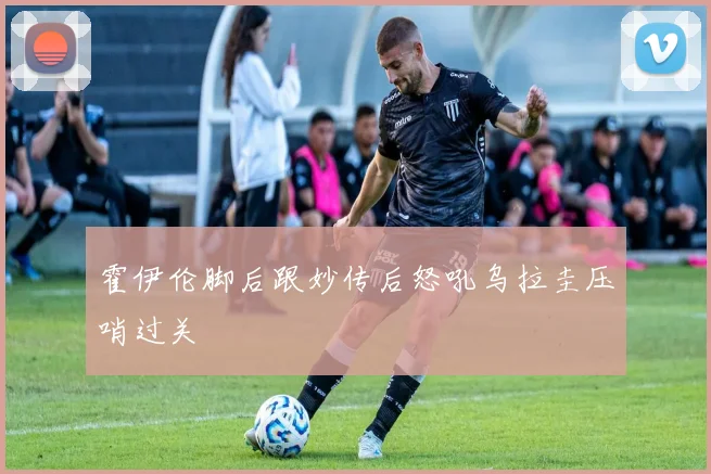 霍伊伦脚后跟妙传后怒吼乌拉圭压哨过关