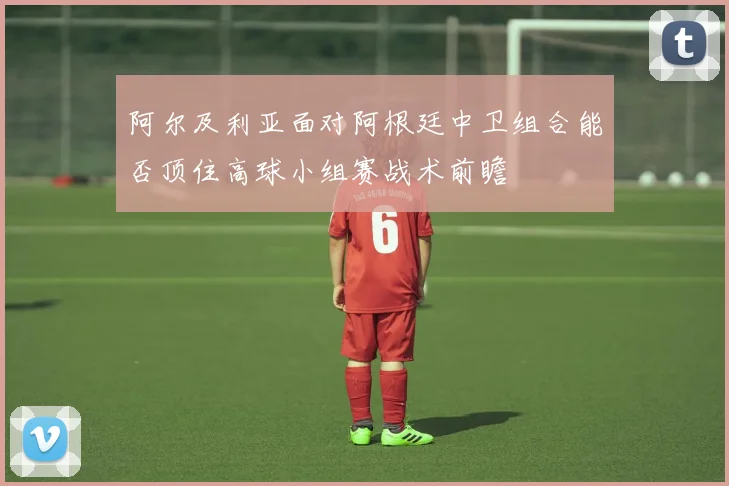 阿尔及利亚面对阿根廷中卫组合能否顶住高球小组赛战术前瞻