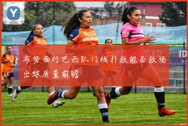 布努面对巴西队门线扑救能否救场出球质量前瞻