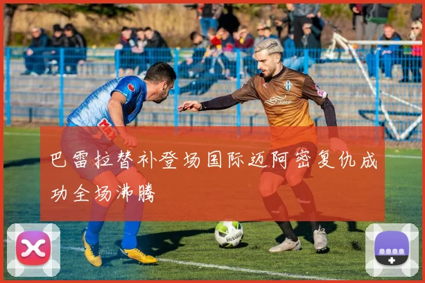 巴雷拉替补登场国际迈阿密复仇成功全场沸腾