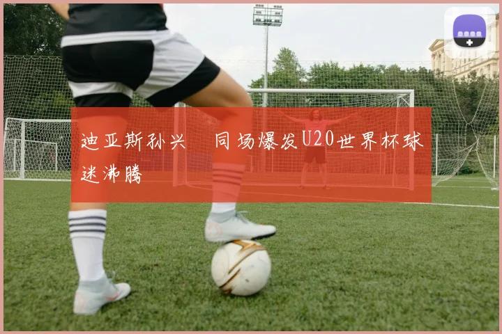 迪亚斯孙兴慜同场爆发U20世界杯球迷沸腾