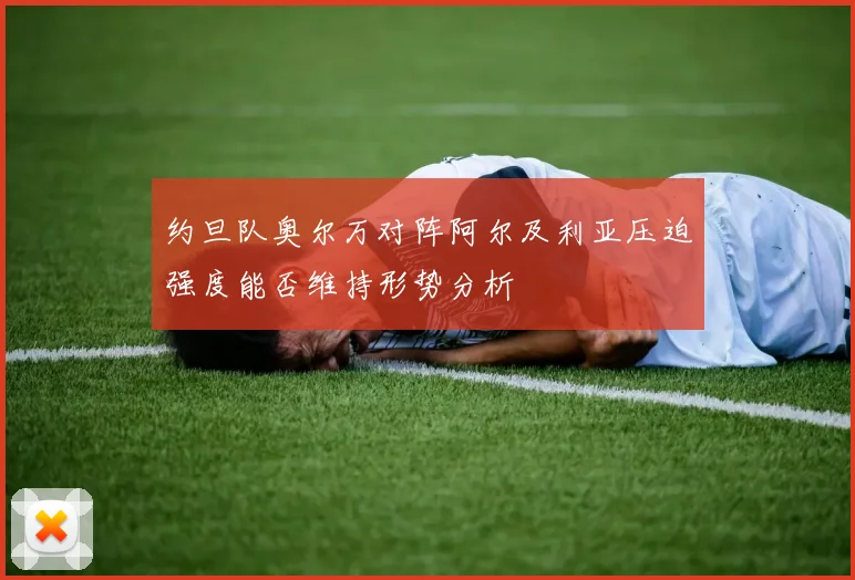 约旦队奥尔万对阵阿尔及利亚压迫强度能否维持形势分析