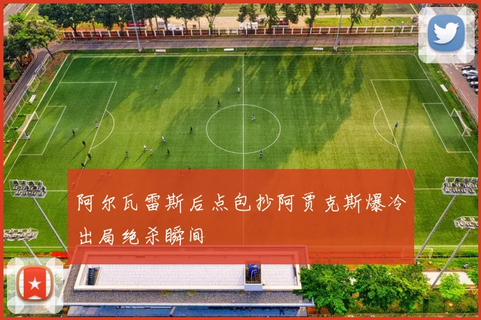 阿尔瓦雷斯后点包抄阿贾克斯爆冷出局绝杀瞬间