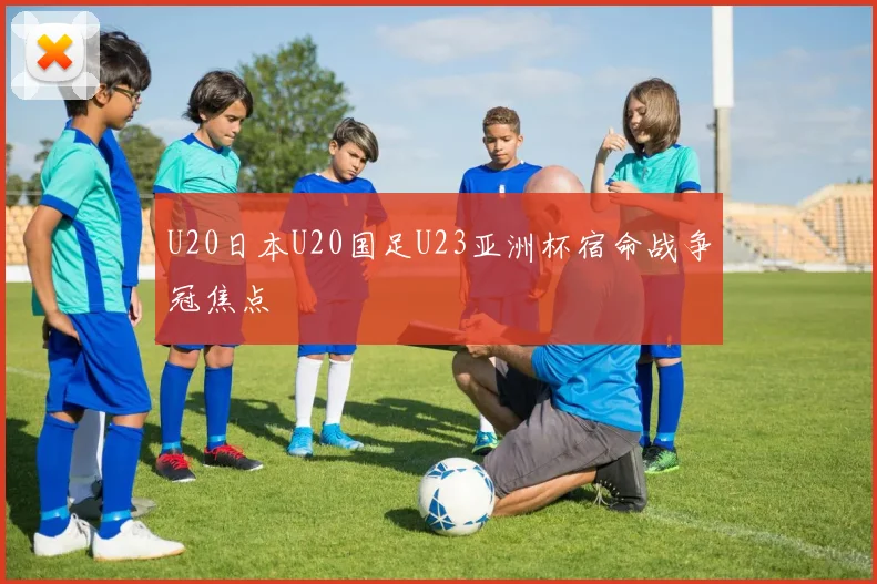 U20日本U20国足U23亚洲杯宿命战争冠焦点