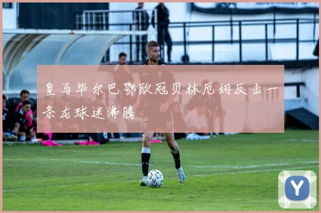 皇马毕尔巴鄂欧冠贝林厄姆反击一条龙球迷沸腾
