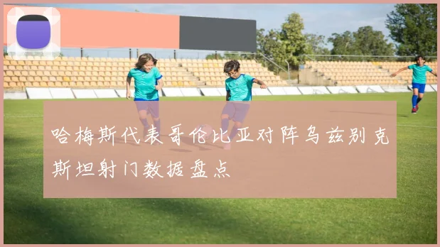 哈梅斯代表哥伦比亚对阵乌兹别克斯坦射门数据盘点