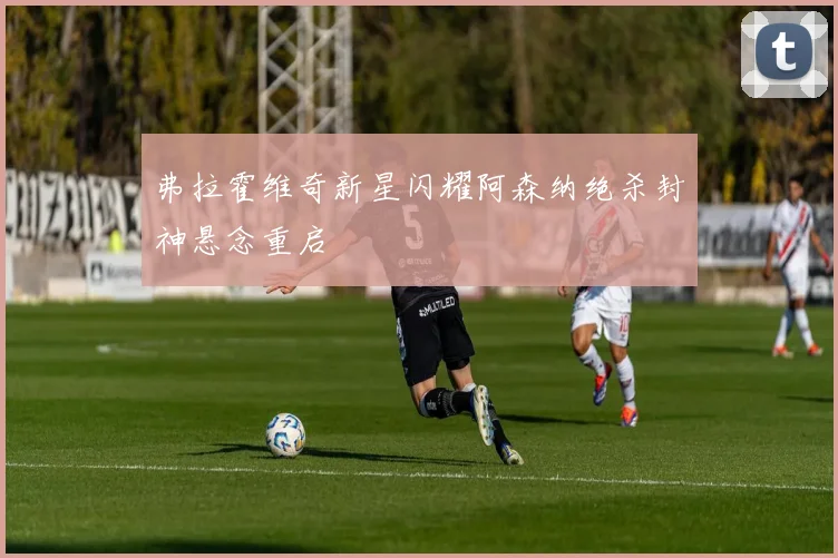弗拉霍维奇新星闪耀阿森纳绝杀封神悬念重启