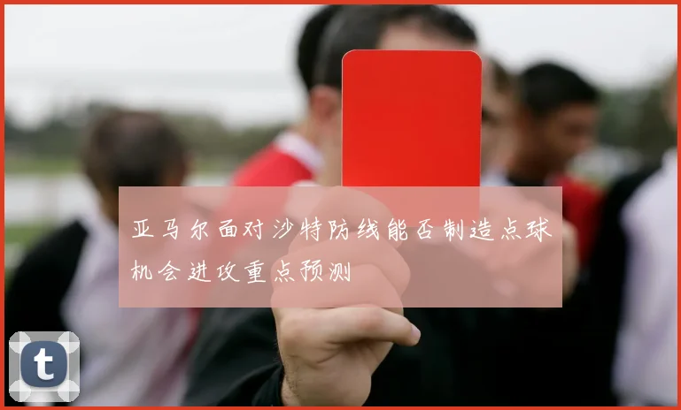 亚马尔面对沙特防线能否制造点球机会进攻重点预测