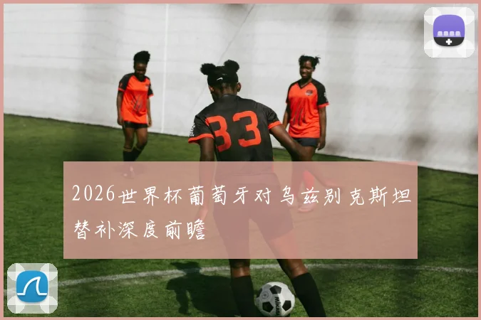 2026世界杯葡萄牙对乌兹别克斯坦替补深度前瞻