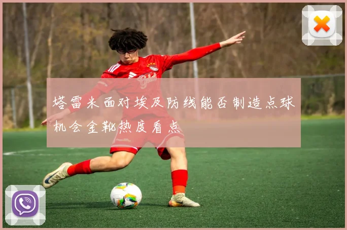 塔雷米面对埃及防线能否制造点球机会金靴热度看点
