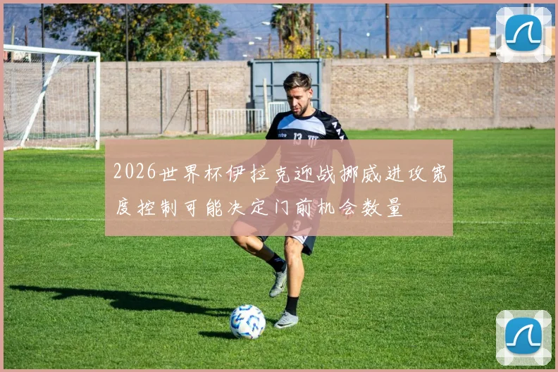 2026世界杯伊拉克迎战挪威进攻宽度控制可能决定门前机会数量