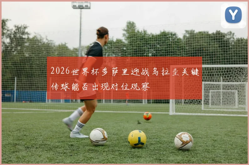 2026世界杯多萨里迎战乌拉圭关键传球能否出现对位观察