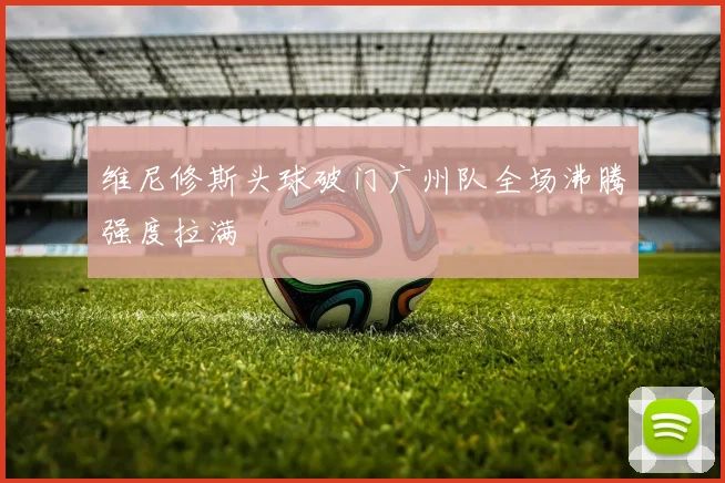 维尼修斯头球破门广州队全场沸腾强度拉满