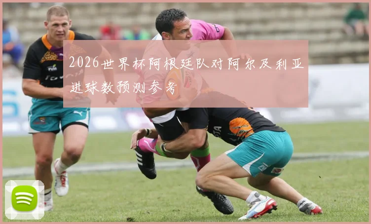 2026世界杯阿根廷队对阿尔及利亚进球数预测参考