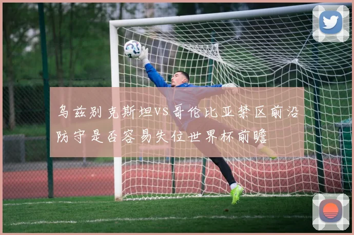 乌兹别克斯坦vs哥伦比亚禁区前沿防守是否容易失位世界杯前瞻
