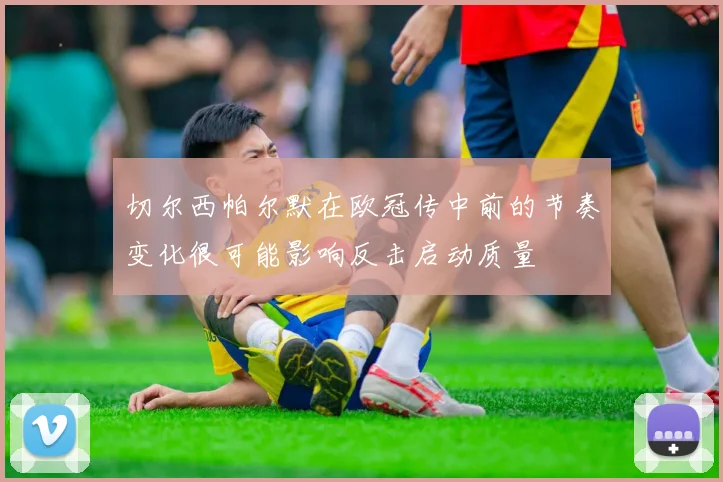 切尔西帕尔默在欧冠传中前的节奏变化很可能影响反击启动质量