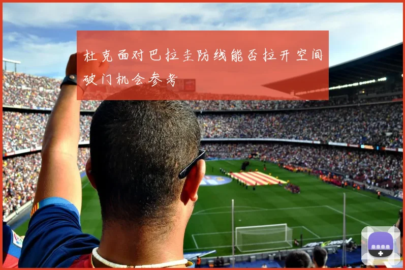 杜克面对巴拉圭防线能否拉开空间破门机会参考
