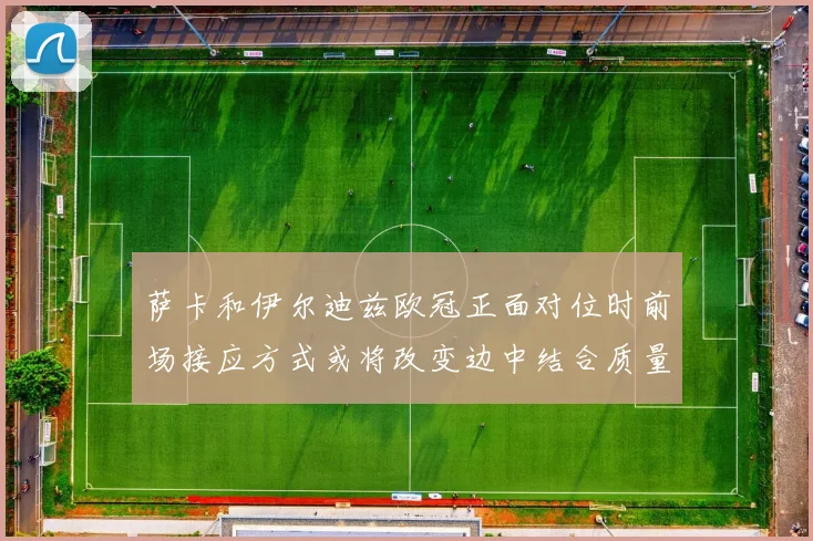萨卡和伊尔迪兹欧冠正面对位时前场接应方式或将改变边中结合质量