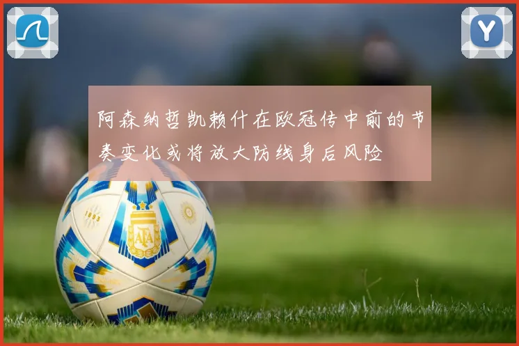 阿森纳哲凯赖什在欧冠传中前的节奏变化或将放大防线身后风险