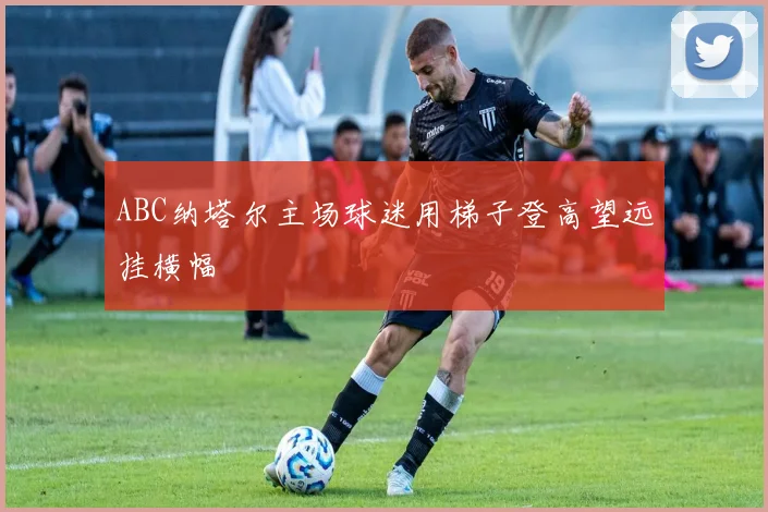 ABC纳塔尔主场球迷用梯子登高望远挂横幅