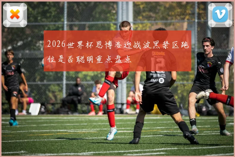 2026世界杯恩博洛迎战波黑禁区跑位是否聪明重点盘点