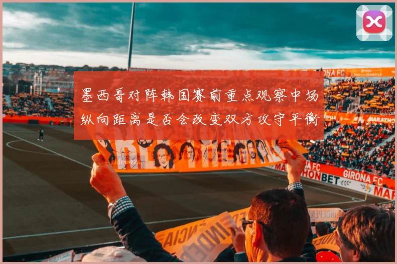 墨西哥对阵韩国赛前重点观察中场纵向距离是否会改变双方攻守平衡