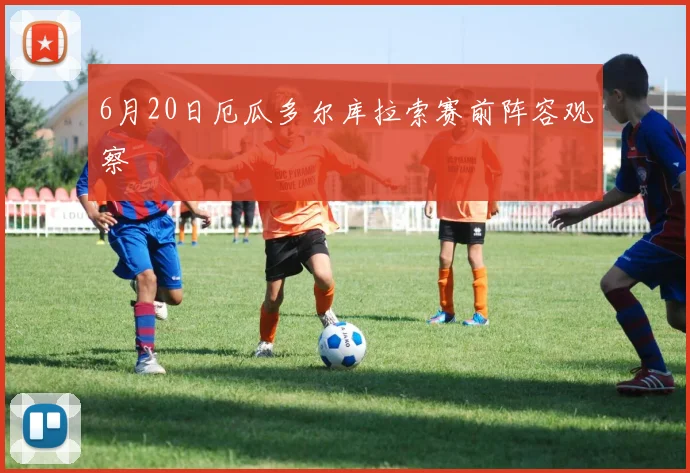 6月20日厄瓜多尔库拉索赛前阵容观察