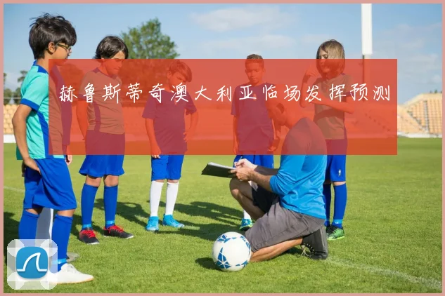 赫鲁斯蒂奇澳大利亚临场发挥预测