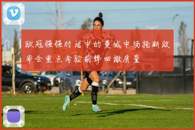 欧冠强强对话中的曼城中场抢断效率会重点考验前锋回撤质量