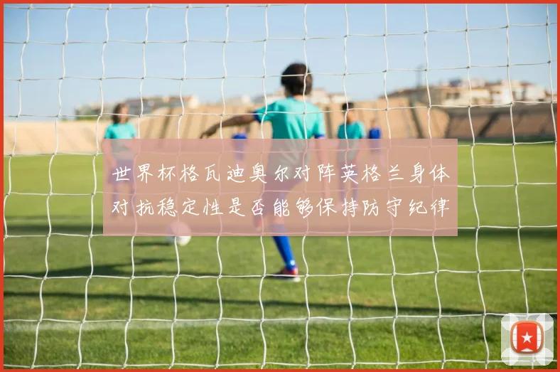 世界杯格瓦迪奥尔对阵英格兰身体对抗稳定性是否能够保持防守纪律