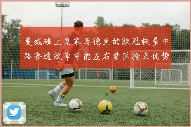 曼城碰上皇家马德里的欧冠较量中路渗透效率可能左右禁区抢点优势