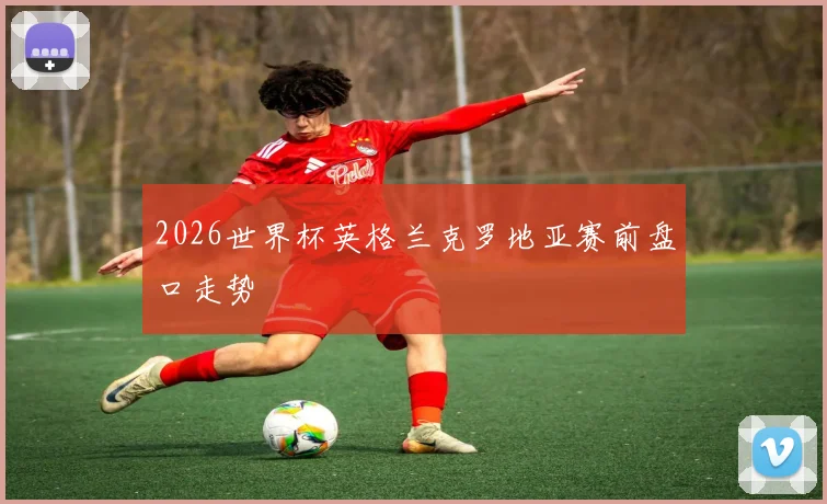 2026世界杯英格兰克罗地亚赛前盘口走势