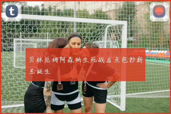 贝林厄姆阿森纳生死战后点包抄新王诞生