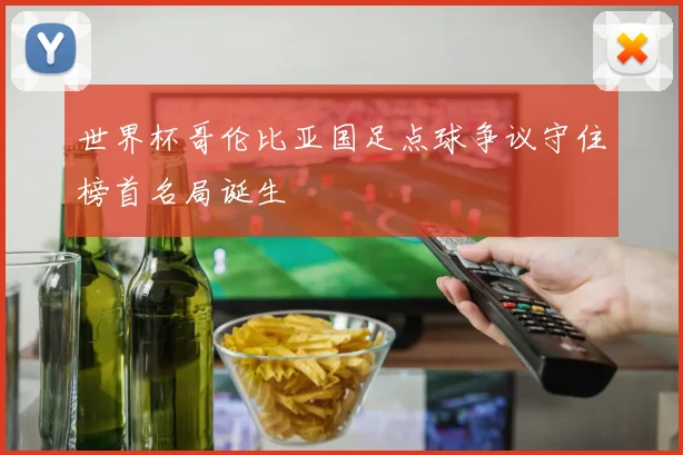 世界杯哥伦比亚国足点球争议守住榜首名局诞生