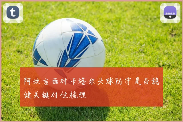 阿坎吉面对卡塔尔头球防守是否稳健关键对位梳理