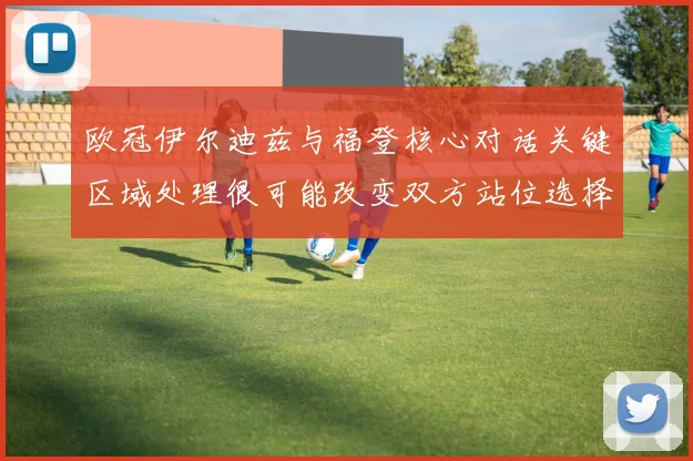 欧冠伊尔迪兹与福登核心对话关键区域处理很可能改变双方站位选择