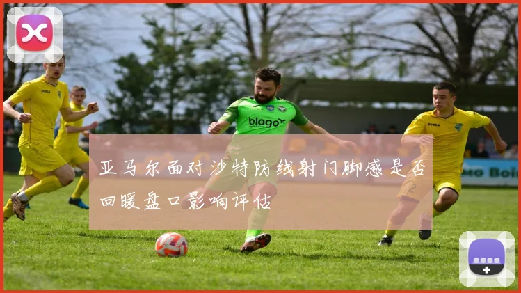 亚马尔面对沙特防线射门脚感是否回暖盘口影响评估